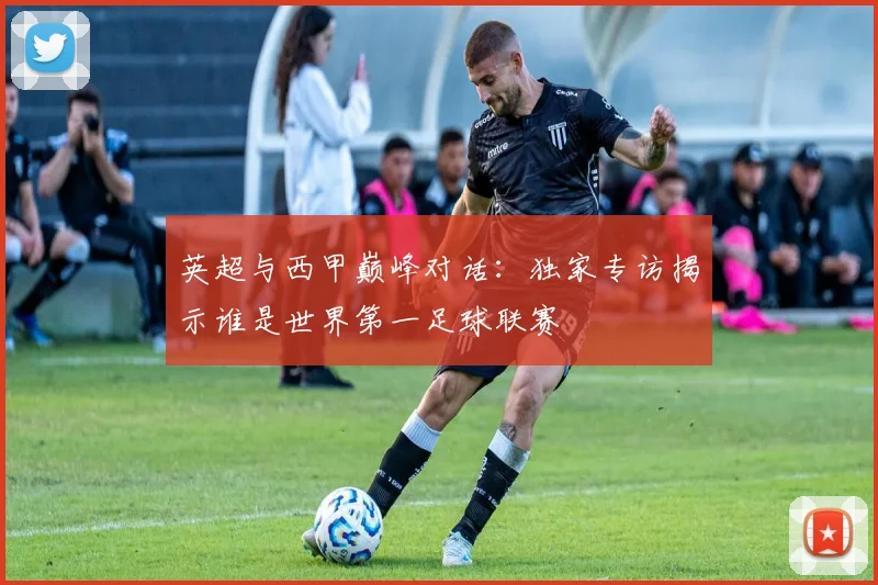 英超与西甲巅峰对话：独家专访揭示谁是世界第一足球联赛