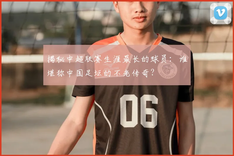 揭秘中超联赛生涯最长的球员：谁堪称中国足坛的不老传奇？