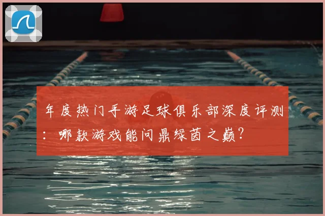 年度热门手游足球俱乐部深度评测：哪款游戏能问鼎绿茵之巅？