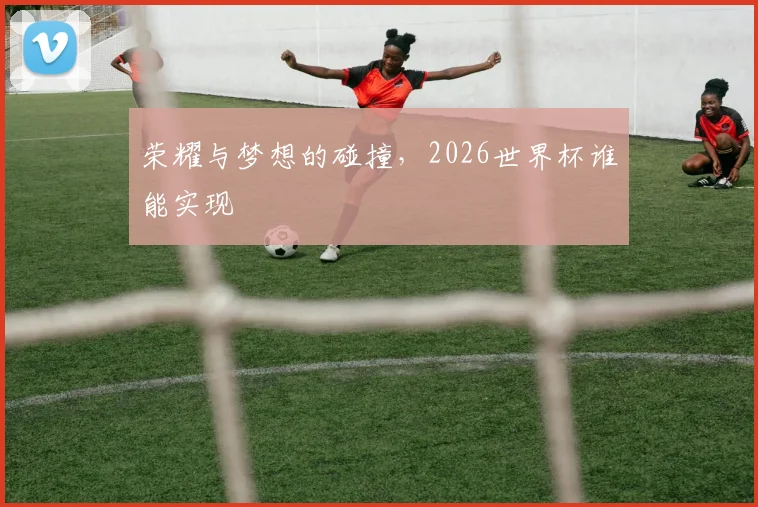 荣耀与梦想的碰撞，2026世界杯谁能实现