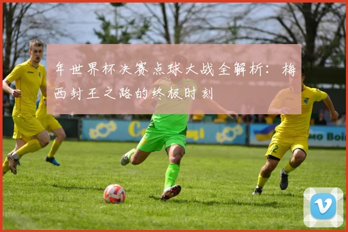 年世界杯决赛点球大战全解析：梅西封王之路的终极时刻