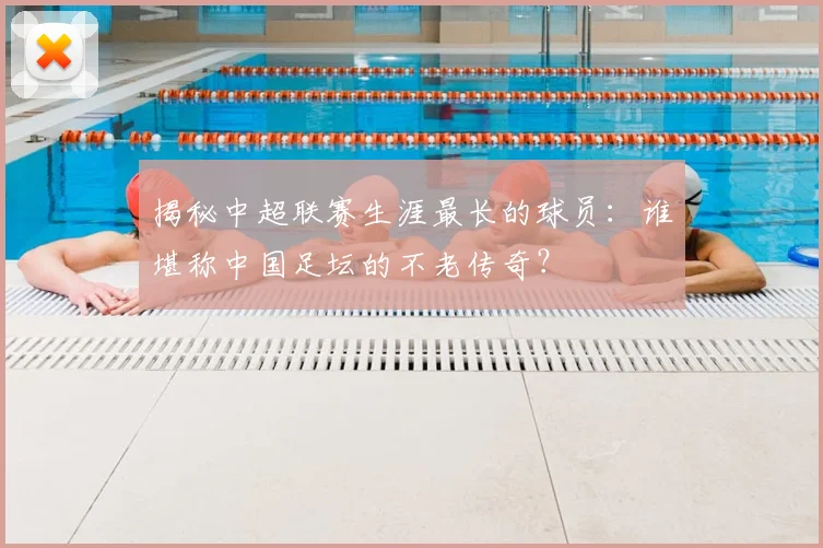 揭秘中超联赛生涯最长的球员：谁堪称中国足坛的不老传奇？