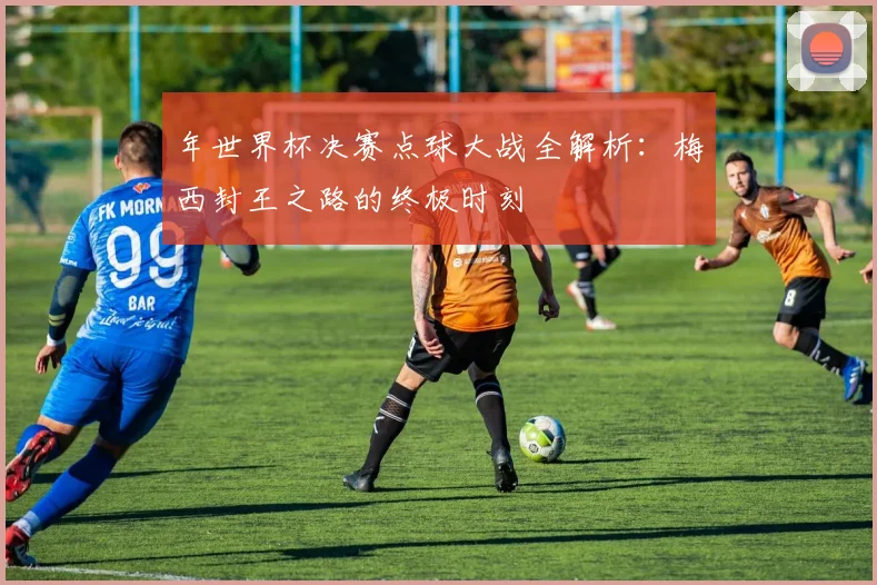 年世界杯决赛点球大战全解析：梅西封王之路的终极时刻